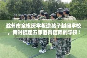 滁州市全椒厌学叛逆孩子封闭学校，同时梳理五家值得信赖的学校！
