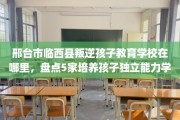 邢台市临西县叛逆孩子教育学校在哪里，盘点5家培养孩子独立能力学校！