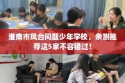 淮南市凤台问题少年学校，亲测推荐这5家不容错过！