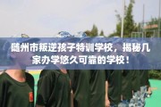 随州市叛逆孩子特训学校，揭秘几家办学悠久可靠的学校！