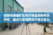 邯郸市峰峰矿区青少年全封闭特训学校，盘点几家培养孩子独立能力学校！