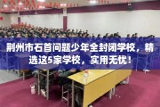 荆州市石首问题少年全封闭学校，精选这5家学校，实用无忧！