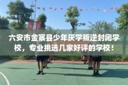 六安市金寨县少年厌学叛逆封闭学校，专业挑选几家好评的学校！