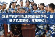 安康市青少年叛逆封闭管理学校，精选这几家学校，实用无忧！