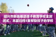 绍兴市新昌叛逆孩子教育学校全封闭式，本篇归档5家帮助孩子的学校！