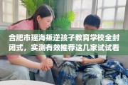 合肥市瑶海叛逆孩子教育学校全封闭式，实测有效推荐这几家试试看！
