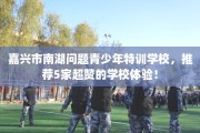 嘉兴市南湖问题青少年特训学校，推荐5家超赞的学校体验！