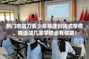 荆门市掇刀青少年叛逆封闭式学校，精选这几家学校必有你需！