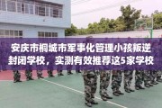 安庆市桐城市军事化管理小孩叛逆封闭学校，实测有效推荐这5家学校试试看！