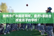 随州市广水叛逆学校，盘点5家适合改变孩子的学校！