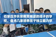 石家庄市长安教育叛逆的孩子的学校，盘点几家培养孩子独立能力学校！
