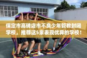 保定市高碑店市不良少年管教封闭学校，推荐这5家表现优异的学校！