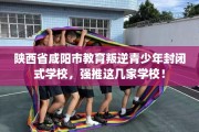 陕西省咸阳市教育叛逆青少年封闭式学校，强推这几家学校！