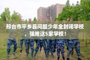邢台市平乡县问题少年全封闭学校，强推这5家学校！