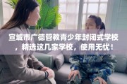 宣城市广德管教青少年封闭式学校，精选这几家学校，使用无忧！