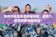 荆州市石首叛逆封闭学校，推荐几家超赞的学校体验！