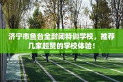 济宁市鱼台全封闭特训学校，推荐几家超赞的学校体验！