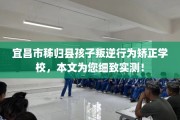 宜昌市秭归县孩子叛逆行为矫正学校，本文为您细致实测！
