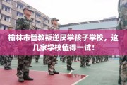 榆林市管教叛逆厌学孩子学校，这几家学校值得一试！
