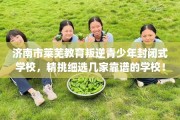 济南市莱芜教育叛逆青少年封闭式学校，精挑细选几家靠谱的学校！