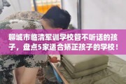 聊城市临清军训学校管不听话的孩子，盘点5家适合矫正孩子的学校！