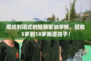 廊坊封闭式的短期军训学校，招收5岁到18岁叛逆孩子！