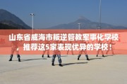 山东省威海市叛逆管教军事化学校，推荐这5家表现优异的学校！