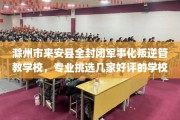 滁州市来安县全封闭军事化叛逆管教学校，专业挑选几家好评的学校！