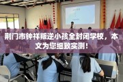 荆门市钟祥叛逆小孩全封闭学校，本文为您细致实测！